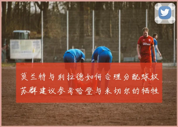 莫兰特与利拉德如何合理分配球权苏群建议参考哈登与米切尔的牺牲精神