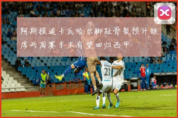 阿斯报道卡瓦哈尔脚趾骨裂预计缺席两周赛季末有望回归西甲