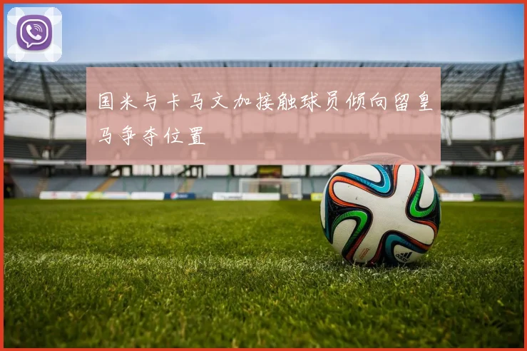 国米与卡马文加接触球员倾向留皇马争夺位置