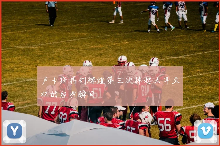 卢卡斯再创辉煌第三次捧起大耳朵杯的经典瞬间
