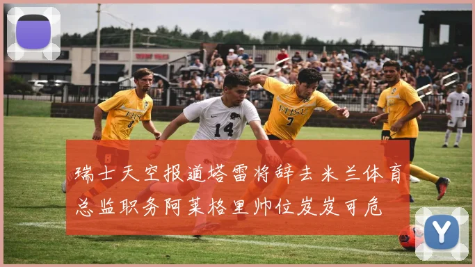 瑞士天空报道塔雷将辞去米兰体育总监职务阿莱格里帅位岌岌可危