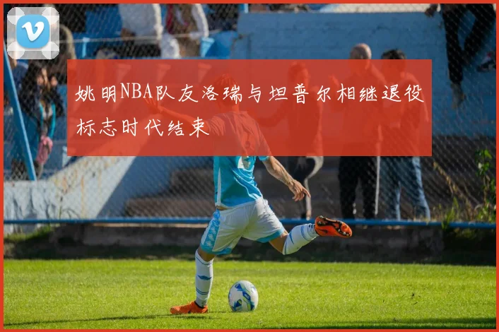 姚明NBA队友洛瑞与坦普尔相继退役标志时代结束