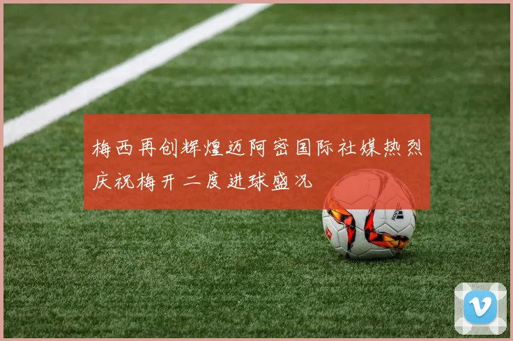 梅西再创辉煌迈阿密国际社媒热烈庆祝梅开二度进球盛况