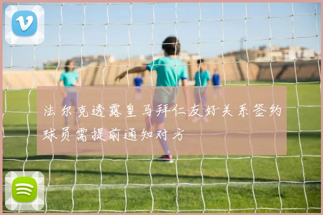 法尔克透露皇马拜仁友好关系签约球员需提前通知对方