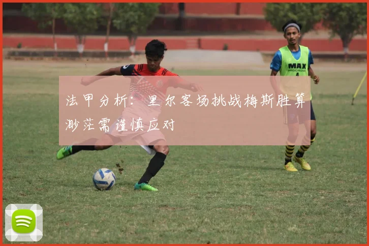 法甲分析：里尔客场挑战梅斯胜算渺茫需谨慎应对