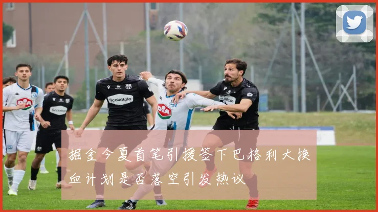 掘金今夏首笔引援签下巴格利大换血计划是否落空引发热议