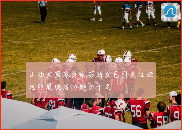 山西女篮球员张茹新发色引关注晒近照展现活力魅力十足