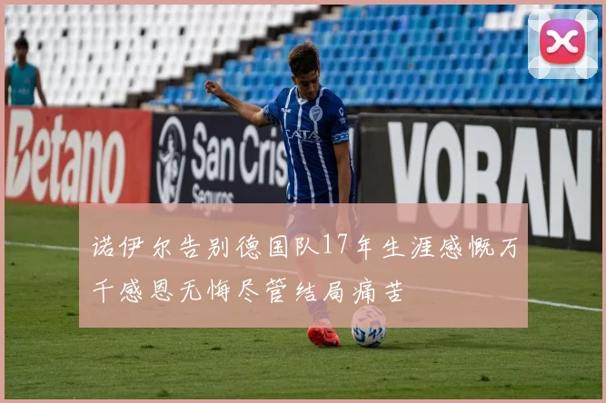 诺伊尔告别德国队17年生涯感慨万千感恩无悔尽管结局痛苦
