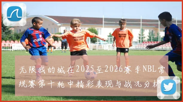 无限我的城在2025至2026赛季NBL常规赛第十轮中精彩表现与战况分析