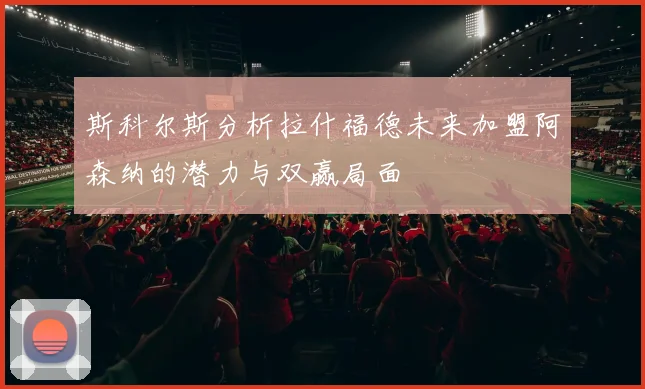 斯科尔斯分析拉什福德未来加盟阿森纳的潜力与双赢局面