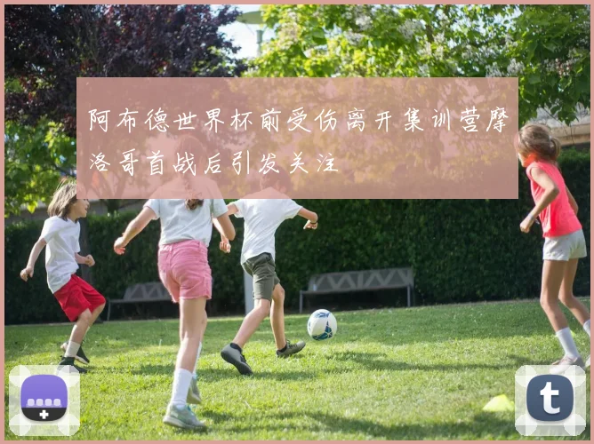 阿布德世界杯前受伤离开集训营摩洛哥首战后引发关注