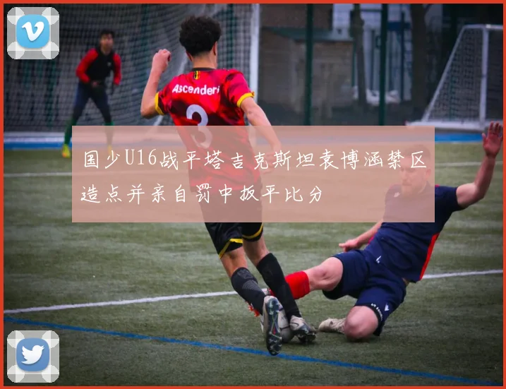 国少U16战平塔吉克斯坦袁博涵禁区造点并亲自罚中扳平比分