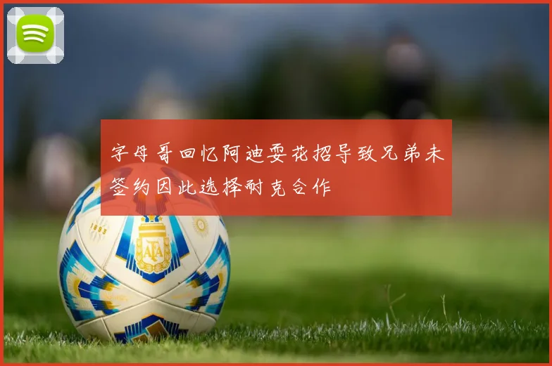 字母哥回忆阿迪耍花招导致兄弟未签约因此选择耐克合作