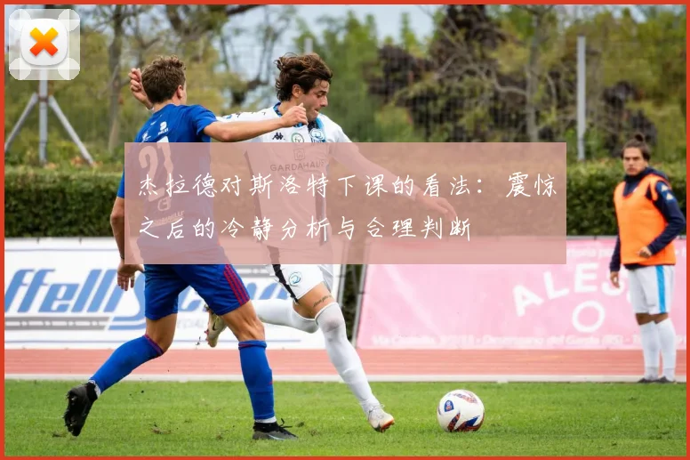 杰拉德对斯洛特下课的看法：震惊之后的冷静分析与合理判断