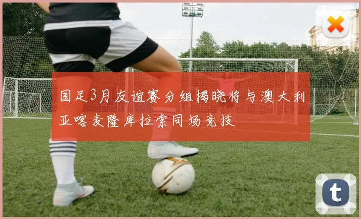 国足3月友谊赛分组揭晓将与澳大利亚喀麦隆库拉索同场竞技
