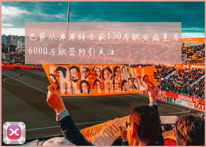 巴萨从库库转会获130万欧分成皇马6000万欧签约引关注