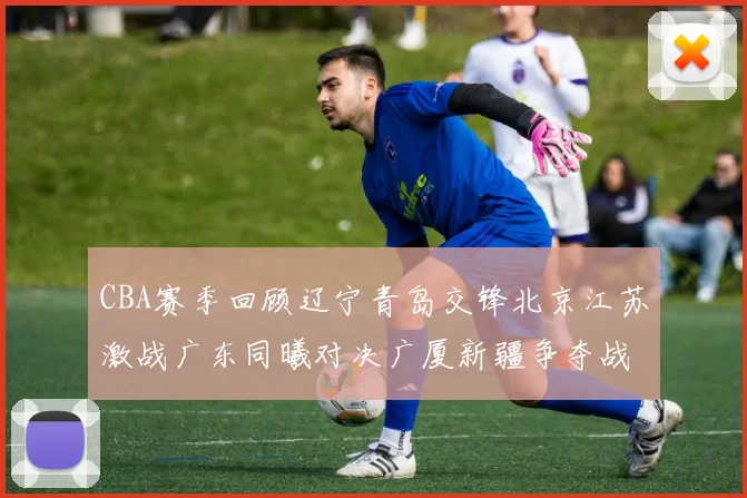 CBA赛季回顾辽宁青岛交锋北京江苏激战广东同曦对决广厦新疆争夺战精彩纷呈